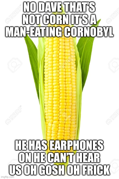 Memes, Corn | NO DAVE THAT’S NOT CORN IT’S A MAN-EATING CORNOBYL HE HAS EARPHONES ON HE CAN’T HEAR US OH GOSH OH FRICK | image tagged in memes corn | made w/ Imgflip meme maker