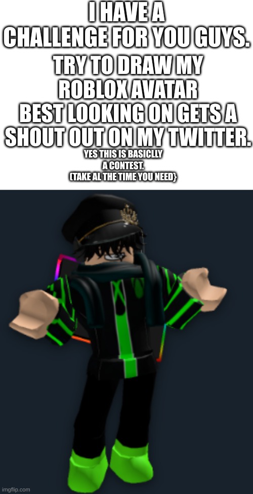 a small contest | I HAVE A CHALLENGE FOR YOU GUYS. TRY TO DRAW MY ROBLOX AVATAR
BEST LOOKING ON GETS A SHOUT OUT ON MY TWITTER. YES THIS IS BASICLLY A CONTEST.
(TAKE AL THE TIME YOU NEED} | image tagged in roblox,drawing | made w/ Imgflip meme maker