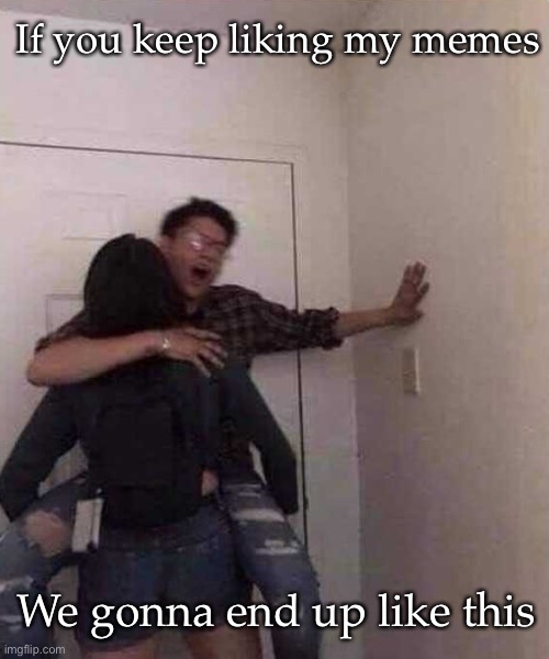 Memes | If you keep liking my memes; We gonna end up like this | image tagged in quit liking all my posts or we gone end up like this,memes | made w/ Imgflip meme maker