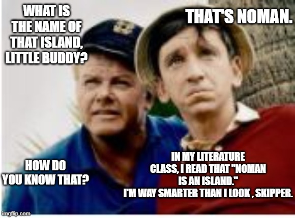 WHAT IS THE NAME OF THAT ISLAND, LITTLE BUDDY? THAT'S NOMAN. IN MY LITERATURE CLASS, I READ THAT "NOMAN IS AN ISLAND."
I'M WAY SMARTER THAN I LOOK , SKIPPER. HOW DO YOU KNOW THAT? | image tagged in gilligan's island | made w/ Imgflip meme maker