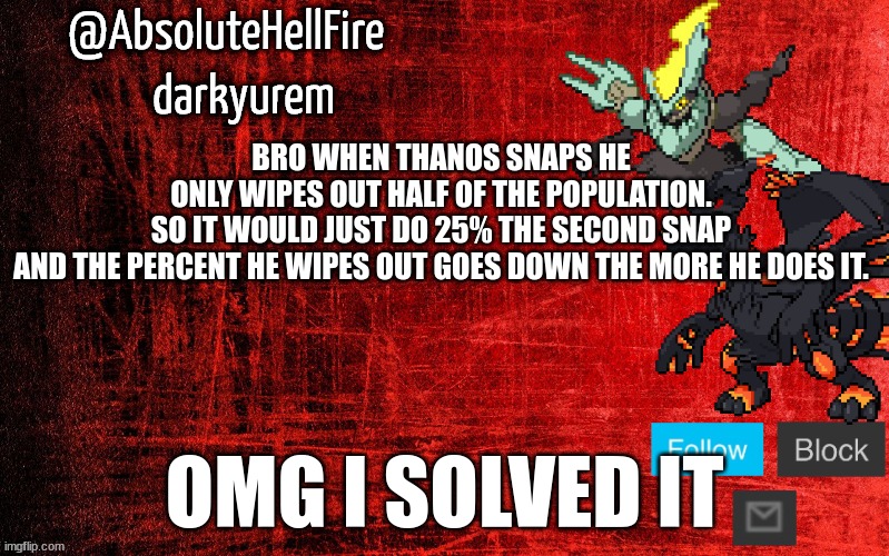 holy sh*t | BRO WHEN THANOS SNAPS HE ONLY WIPES OUT HALF OF THE POPULATION. SO IT WOULD JUST DO 25% THE SECOND SNAP
AND THE PERCENT HE WIPES OUT GOES DOWN THE MORE HE DOES IT. OMG I SOLVED IT | image tagged in absolutehellfire temp thx to sylceon | made w/ Imgflip meme maker