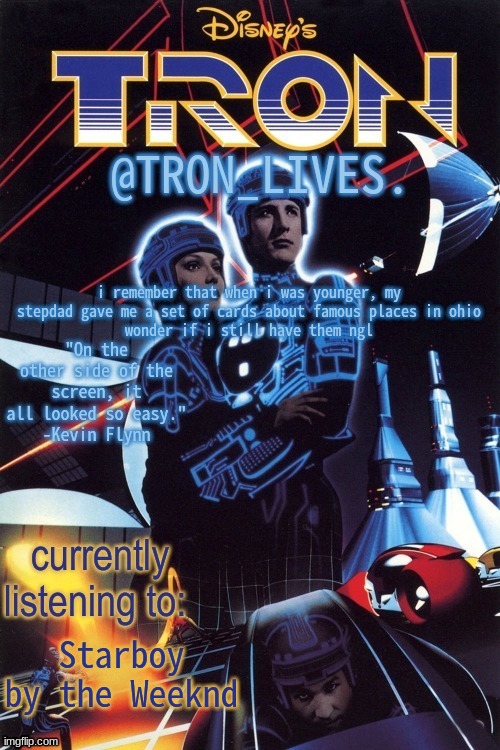 TRON_LIVES.'s template idk | i remember that when i was younger, my stepdad gave me a set of cards about famous places in ohio
wonder if i still have them ngl; Starboy by the Weeknd | image tagged in tron_lives 's template idk | made w/ Imgflip meme maker