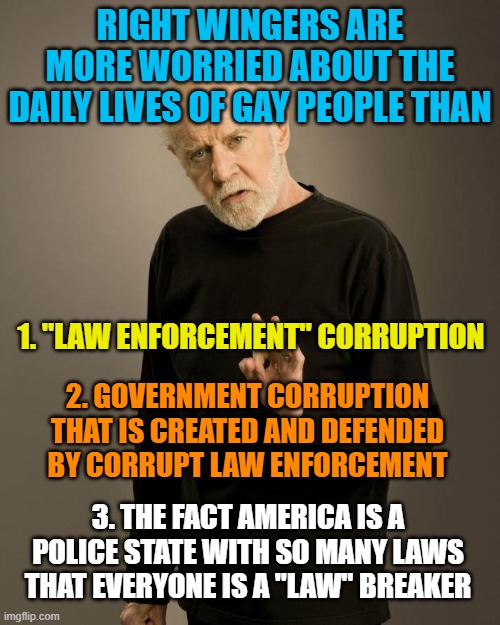 George Carlin | RIGHT WINGERS ARE MORE WORRIED ABOUT THE DAILY LIVES OF GAY PEOPLE THAN; 1. "LAW ENFORCEMENT" CORRUPTION; 2. GOVERNMENT CORRUPTION THAT IS CREATED AND DEFENDED BY CORRUPT LAW ENFORCEMENT; 3. THE FACT AMERICA IS A POLICE STATE WITH SO MANY LAWS THAT EVERYONE IS A "LAW" BREAKER | image tagged in george carlin | made w/ Imgflip meme maker