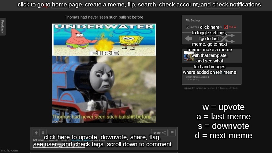 click to go to home page, create a meme, flip, search, check account, and check notifications; click here to toggle settings, go to last meme, go to next meme, make a meme with that template, and see what text and images where added on teh meme; w = upvote
a = last meme
s = downvote
d = next meme; click here to upvote, downvote, share, flag, see user., and check tags. scroll down to comment | made w/ Imgflip meme maker