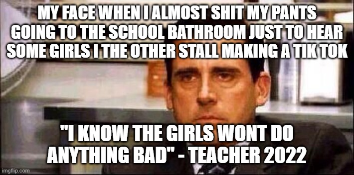 relatable anyone? | MY FACE WHEN I ALMOST SHIT MY PANTS GOING TO THE SCHOOL BATHROOM JUST TO HEAR SOME GIRLS I THE OTHER STALL MAKING A TIK TOK; "I KNOW THE GIRLS WONT DO ANYTHING BAD" - TEACHER 2022 | image tagged in my face when | made w/ Imgflip meme maker