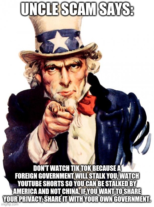 uncle SCAM, uh, I mean uncle SAM | UNCLE SCAM SAYS:; DON'T WATCH TIK TOK BECAUSE A FOREIGN GOVERNMENT WILL STALK YOU, WATCH YOUTUBE SHORTS SO YOU CAN BE STALKED BY AMERICA AND NOT CHINA. IF YOU WANT TO SHARE YOUR PRIVACY, SHARE IT WITH YOUR OWN GOVERNMENT. | image tagged in memes,uncle sam | made w/ Imgflip meme maker