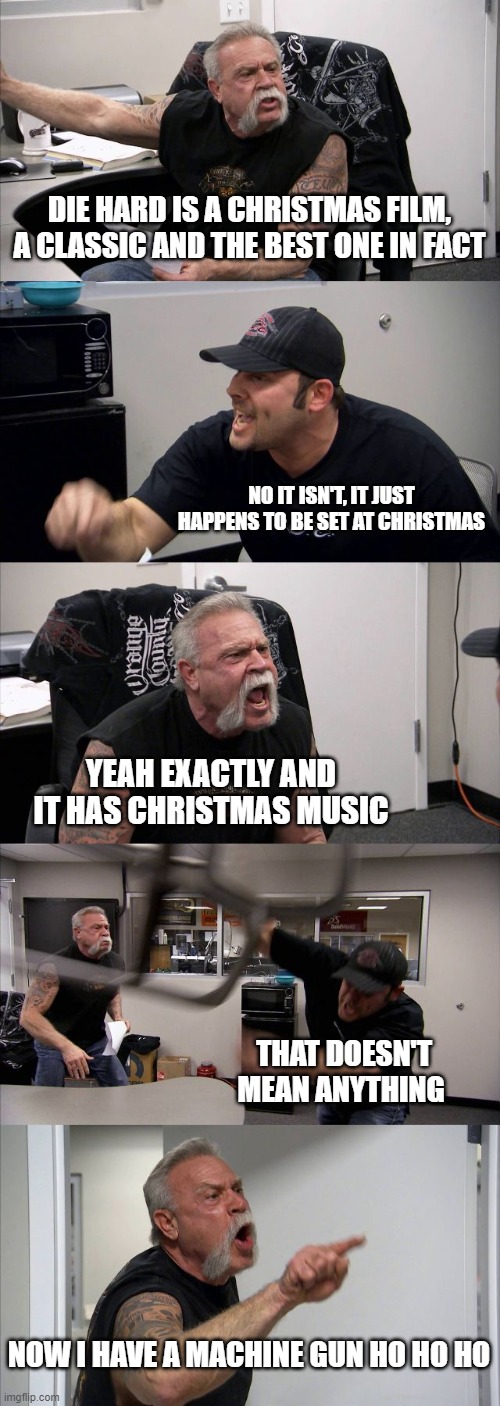 yeah this is a bit late but i made it awhile ago and forgot about it | DIE HARD IS A CHRISTMAS FILM, A CLASSIC AND THE BEST ONE IN FACT; NO IT ISN'T, IT JUST HAPPENS TO BE SET AT CHRISTMAS; YEAH EXACTLY AND IT HAS CHRISTMAS MUSIC; THAT DOESN'T MEAN ANYTHING; NOW I HAVE A MACHINE GUN HO HO HO | image tagged in memes,american chopper argument,die hard,so true memes,christmas | made w/ Imgflip meme maker