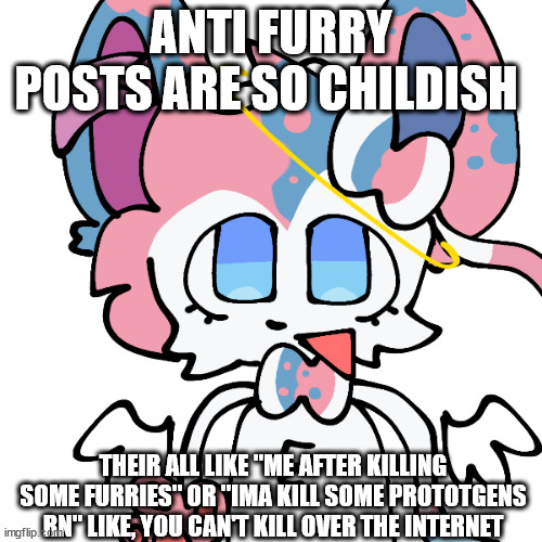 sylceon | ANTI FURRY POSTS ARE SO CHILDISH; THEIR ALL LIKE "ME AFTER KILLING SOME FURRIES" OR "IMA KILL SOME PROTOTGENS RN" LIKE, YOU CAN'T KILL OVER THE INTERNET | image tagged in sylceon | made w/ Imgflip meme maker