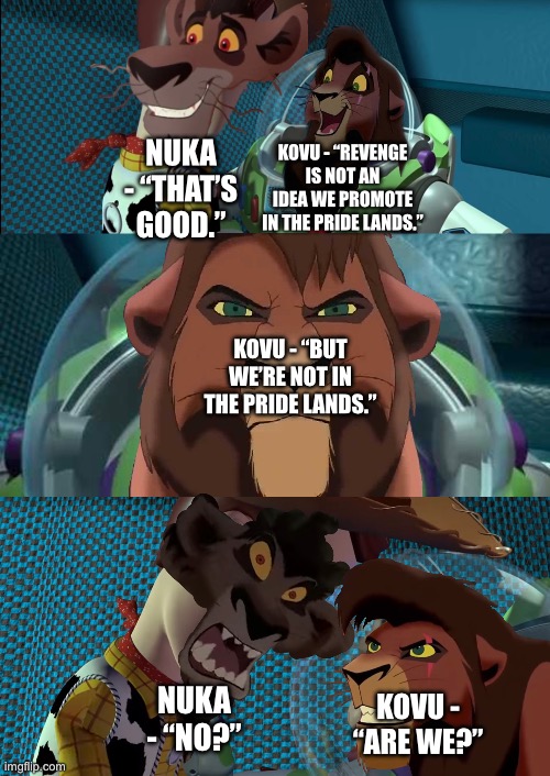 Kovu returns as fully grown to take down Nuka after surviving “What if Nuka killed Kovu” | NUKA - “THAT’S GOOD.”; KOVU - “REVENGE IS NOT AN IDEA WE PROMOTE IN THE PRIDE LANDS.”; KOVU - “BUT WE’RE NOT IN THE PRIDE LANDS.”; KOVU - “ARE WE?”; NUKA - “NO?” | image tagged in funny memes,the lion king,the lion guard,toy story,crossover memes,what if | made w/ Imgflip meme maker