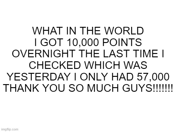 WHAT THE HECK |  WHAT IN THE WORLD I GOT 10,000 POINTS OVERNIGHT THE LAST TIME I CHECKED WHICH WAS YESTERDAY I ONLY HAD 57,000 THANK YOU SO MUCH GUYS!!!!!!! | image tagged in blank white template,thank you,yay,yayaya,this is a tag | made w/ Imgflip meme maker