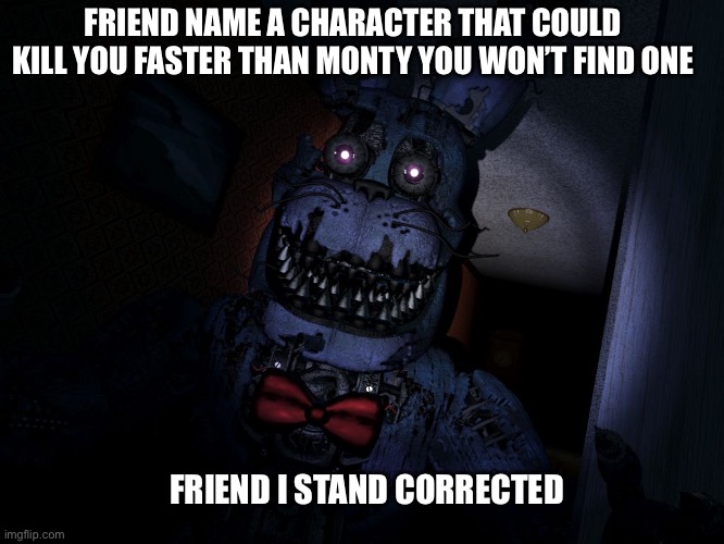 Who else agrees | FRIEND NAME A CHARACTER THAT COULD KILL YOU FASTER THAN MONTY YOU WON’T FIND ONE; FRIEND I STAND CORRECTED | image tagged in nightmare bonnie | made w/ Imgflip meme maker