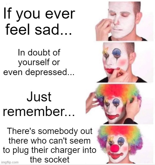 Just remember... | If you ever feel sad... In doubt of yourself or even depressed... Just remember... There's somebody out
there who can't seem
to plug their charger into
the socket | image tagged in memes,clown applying makeup,boardroom meeting suggestion,funny,gaming,technology | made w/ Imgflip meme maker