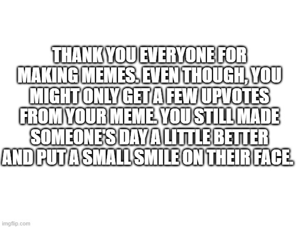 ummmmmmmmmmm | THANK YOU EVERYONE FOR MAKING MEMES. EVEN THOUGH, YOU MIGHT ONLY GET A FEW UPVOTES FROM YOUR MEME. YOU STILL MADE SOMEONE'S DAY A LITTLE BETTER AND PUT A SMALL SMILE ON THEIR FACE. | image tagged in yes | made w/ Imgflip meme maker