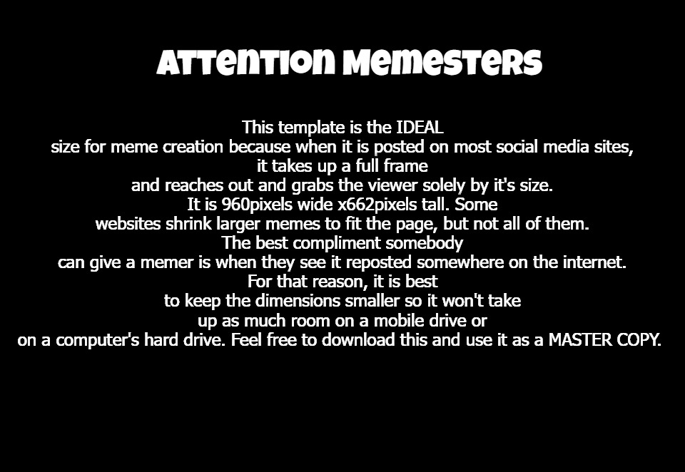 Attention Memesters & Meme Artists | This template is the IDEAL size for meme creation because when it is posted on most social media sites,
it takes up a full frame and reaches out and grabs the viewer solely by it's size.
It is 960pixels wide x662pixels tall. Some websites shrink larger memes to fit the page, but not all of them.
The best compliment somebody can give a memer is when they see it reposted somewhere on the internet.
For that reason, it is best to keep the dimensions smaller so it won't take up as much room on a mobile drive or
on a computer's hard drive. Feel free to download this and use it as a MASTER COPY. Attention Memesters | image tagged in ideal height and width meme template,memes,meme template,fun | made w/ Imgflip meme maker