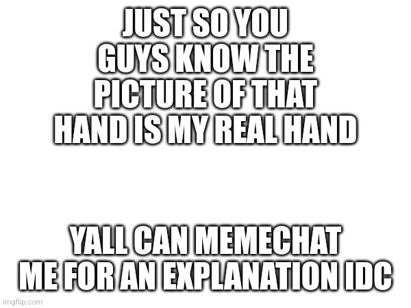 I'm not lying | JUST SO YOU GUYS KNOW THE PICTURE OF THAT HAND IS MY REAL HAND; YALL CAN MEMECHAT ME FOR AN EXPLANATION IDC | image tagged in blank white template | made w/ Imgflip meme maker