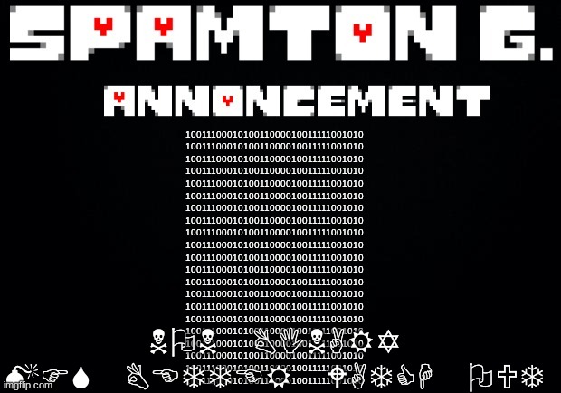Spamton announcement temp | NON BINARY MFS BETTER WATCH OUT; 1001110001010011000010011111001010
1001110001010011000010011111001010
1001110001010011000010011111001010
1001110001010011000010011111001010
1001110001010011000010011111001010
1001110001010011000010011111001010
1001110001010011000010011111001010
1001110001010011000010011111001010
1001110001010011000010011111001010
1001110001010011000010011111001010
1001110001010011000010011111001010
1001110001010011000010011111001010
1001110001010011000010011111001010
1001110001010011000010011111001010
1001110001010011000010011111001010
1001110001010011000010011111001010
1001110001010011000010011111001010
1001110001010011000010011111001010
1001110001010011000010011111001010
1001110001010011000010011111001010
1001110001010011000010011111001010 | image tagged in spamton announcement temp | made w/ Imgflip meme maker