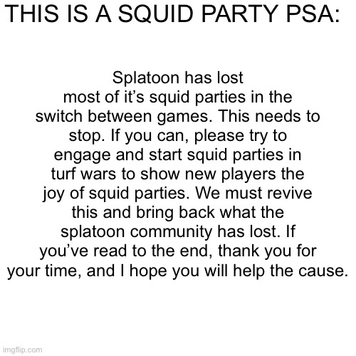 Please help bring squid parties back | THIS IS A SQUID PARTY PSA:; Splatoon has lost most of it’s squid parties in the switch between games. This needs to stop. If you can, please try to engage and start squid parties in turf wars to show new players the joy of squid parties. We must revive this and bring back what the splatoon community has lost. If you’ve read to the end, thank you for your time, and I hope you will help the cause. | image tagged in splatoon | made w/ Imgflip meme maker