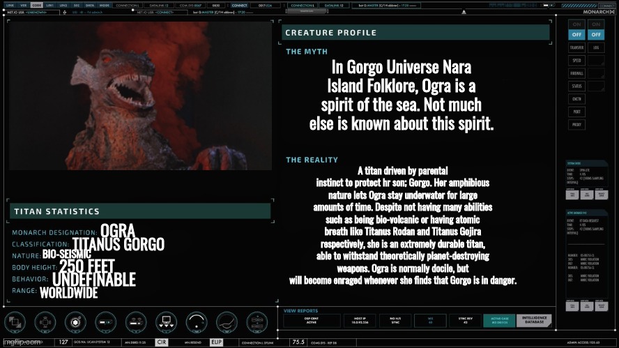 we getting interuniversal | In Gorgo Universe Nara Island Folklore, Ogra is a spirit of the sea. Not much else is known about this spirit. A titan driven by parental instinct to protect hr son; Gorgo. Her amphibious nature lets Ogra stay underwater for large amounts of time. Despite not having many abilities such as being bio-volcanic or having atomic breath like Titanus Rodan and Titanus Gojira respectively, she is an extremely durable titan, able to withstand theoretically planet-destroying weapons. Ogra is normally docile, but will become enraged whenever she finds that Gorgo is in danger. OGRA; TITANUS GORGO; BIO-SEISMIC; 250 FEET; UNDEFINABLE; WORLDWIDE | made w/ Imgflip meme maker