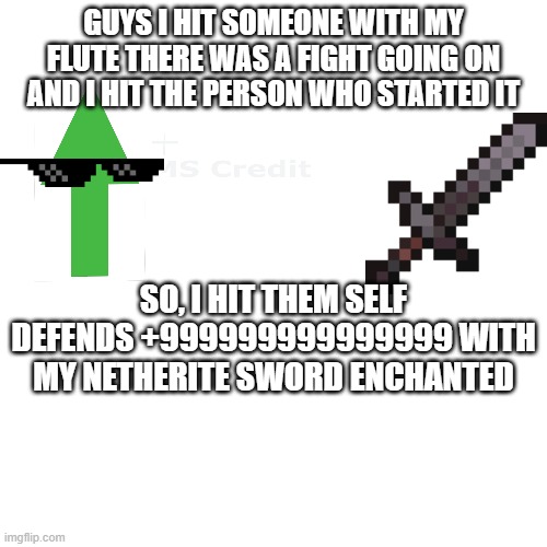 fight | GUYS I HIT SOMEONE WITH MY FLUTE THERE WAS A FIGHT GOING ON AND I HIT THE PERSON WHO STARTED IT; SO, I HIT THEM SELF DEFENDS +999999999999999 WITH MY NETHERITE SWORD ENCHANTED | image tagged in high school,music joke,fight,school,self defense,memes | made w/ Imgflip meme maker