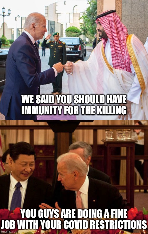 He's always ready to condemn America tho | WE SAID YOU SHOULD HAVE IMMUNITY FOR THE KILLING; YOU GUYS ARE DOING A FINE JOB WITH YOUR COVID RESTRICTIONS | image tagged in joe biden and saudi crown prince mohammed bin salman,biden xi,democrats,liberals | made w/ Imgflip meme maker