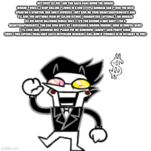 [BIG SHOT] | HEY EVERY [$1.99] ! ARE YOU SALES GONE DOWN THE [DRAIN] [DRAIN] ? DOES [...] KERP CALLING ? LIVING IN A GOD [#@!%] GARBAGE CAN ? THEN YOU NEED SPAMTON G SPAMTON, [BIG SHOT] SERVICES ! JUST GIVE ME YOUR [HEARTSHAPEDOBJECT] AND I'LL GIVE YOU ANYTHING FROM MY [$4.99] [STORE] ! GUARANTEED ! AFTERALL, I AM NUMBER [$1.99] RATED SALESMAN [CIRCA 1997] ! I [F1] YOU BECOME A [BIG SHOT] ! FOR A [HEARTSHAPEDOBJECT]. YOU CAN EVEN [BUY] MY I REDESIGNED [VROOM-VROOM] ! NOW IN [WAFFLE BLUE] ! I'LL EVEN TAKE [KROMER] JUST PLEASE PAY ME SOMEHOW I HAVEN'T SEEN PROFIT SINCE [1997] ! THIS [SPECIL] [DEAL] ONLY LASTS [HYPERLINK BLOCKED] ! CALL NOW IF [YOGURT] IS OF INTEREST TO YOU ! | image tagged in spamton with kromer | made w/ Imgflip meme maker