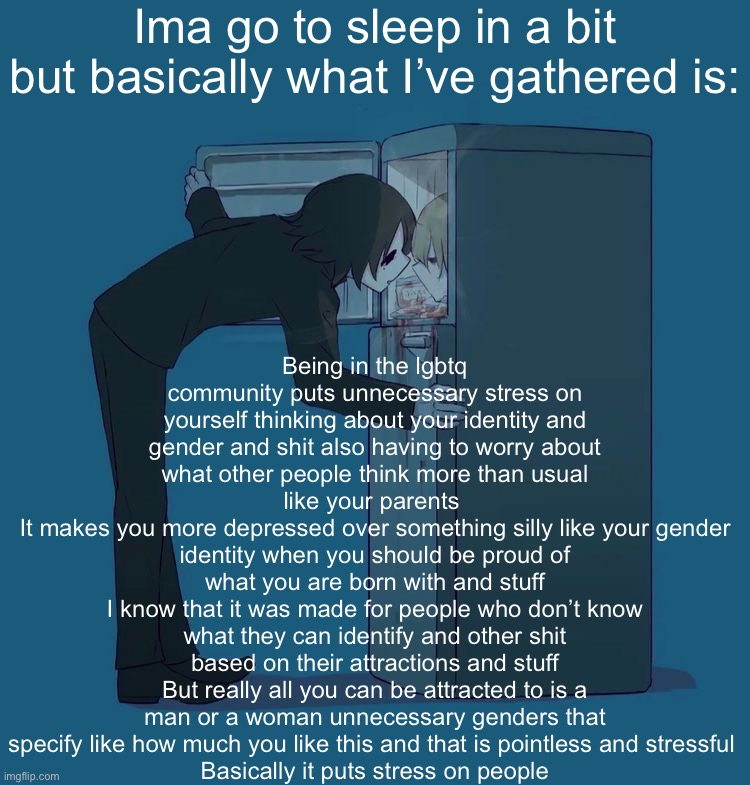 Oke Gn kids  | Ima go to sleep in a bit but basically what I’ve gathered is:; Being in the lgbtq community puts unnecessary stress on yourself thinking about your identity and gender and shit also having to worry about what other people think more than usual like your parents 
It makes you more depressed over something silly like your gender identity when you should be proud of what you are born with and stuff
I know that it was made for people who don’t know what they can identify and other shit based on their attractions and stuff
But really all you can be attracted to is a man or a woman unnecessary genders that specify like how much you like this and that is pointless and stressful 
Basically it puts stress on people | image tagged in avogado6 depression | made w/ Imgflip meme maker