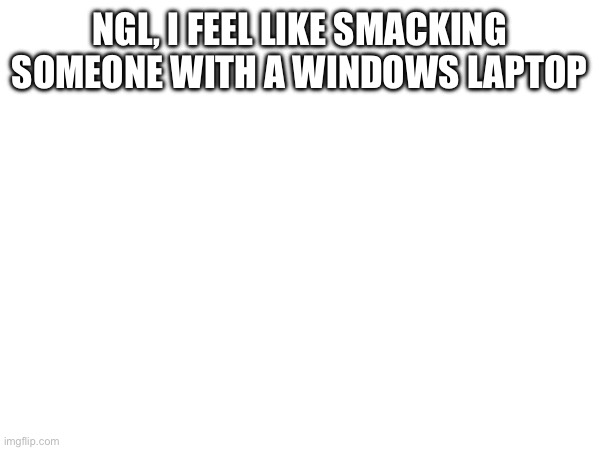 honestly | NGL, I FEEL LIKE SMACKING SOMEONE WITH A WINDOWS LAPTOP | made w/ Imgflip meme maker