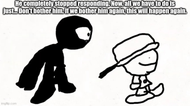 black sperm demon part 2 | He completely stopped responding. Now, all we have to do is just... Don't bother him. If we bother him again, this will happen again. | image tagged in black sperm demon part 2 | made w/ Imgflip meme maker