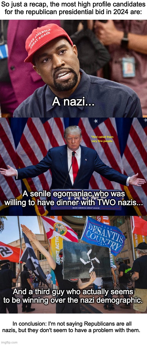The Republican Party is full of nazis. | So just a recap, the most high profile candidates for the republican presidential bid in 2024 are:; A nazi... *And called them very fine people. A senile egomaniac who was willing to have dinner with TWO nazis... And a third guy who actually seems to be winning over the nazi demographic. In conclusion: I'm not saying Republicans are all nazis, but they don't seem to have a problem with them. | image tagged in donald trump,kanye west,ron desantis,republicans,election,nazi | made w/ Imgflip meme maker
