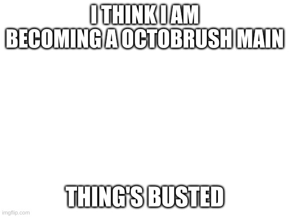 Blank White Template | I THINK I AM BECOMING A OCTOBRUSH MAIN; THING'S BUSTED | image tagged in blank white template | made w/ Imgflip meme maker