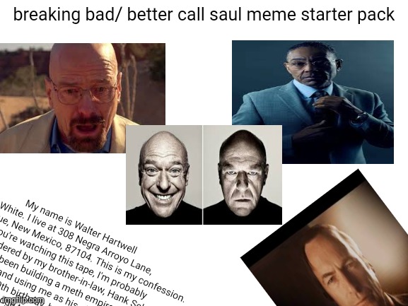 Blank White Template | breaking bad/ better call saul meme starter pack; My name is Walter Hartwell White. I live at 308 Negra Arroyo Lane, Albuquerque, New Mexico, 87104. This is my confession. If you're watching this tape, I'm probably dead– murdered by my brother-in-law, Hank Schrader. Hank has been building a meth empire for over a year now, and using me as his chemist. Shortly after my 50th birthday, he asked that I use my chemistry knowledge to cook methamphetamine, which he would then sell using connections that he made through his career with the DEA. I was... astounded. I... I always thought Hank was a very moral man, and I was particularly vulnerable at the time – something he knew and took advantage of. I was reeling from a cancer diagnosis that was poised to bankrupt my family. | image tagged in blank white template,breaking bad,better call saul,starter pack,funny memes | made w/ Imgflip meme maker