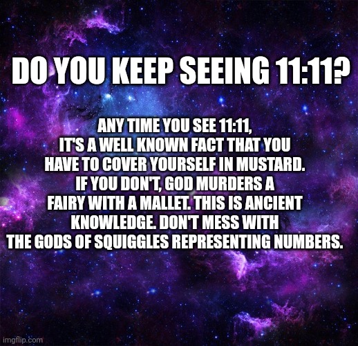 11:11 | DO YOU KEEP SEEING 11:11? ANY TIME YOU SEE 11:11, IT'S A WELL KNOWN FACT THAT YOU HAVE TO COVER YOURSELF IN MUSTARD. IF YOU DON'T, GOD MURDERS A FAIRY WITH A MALLET. THIS IS ANCIENT KNOWLEDGE. DON'T MESS WITH THE GODS OF SQUIGGLES REPRESENTING NUMBERS. | image tagged in god,fairy,numbers | made w/ Imgflip meme maker