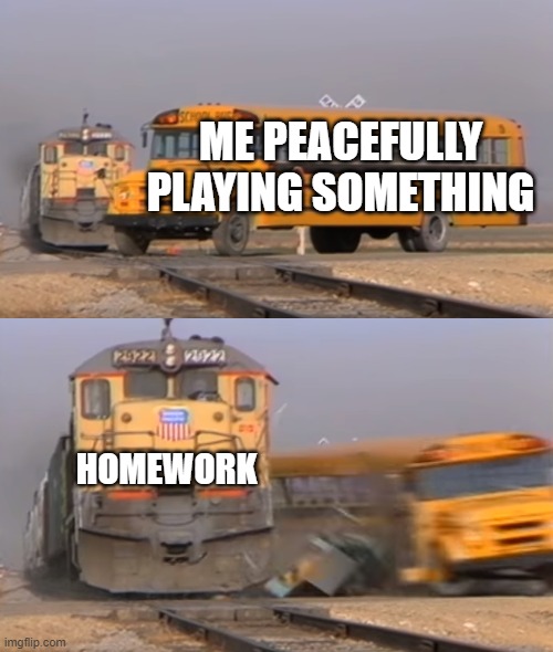 homework | ME PEACEFULLY PLAYING SOMETHING; HOMEWORK | image tagged in a train hitting a school bus | made w/ Imgflip meme maker