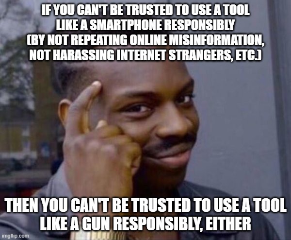Smartphones and guns are both tools. Are you a responsible tool owner? | IF YOU CAN'T BE TRUSTED TO USE A TOOL
LIKE A SMARTPHONE RESPONSIBLY
(BY NOT REPEATING ONLINE MISINFORMATION,
NOT HARASSING INTERNET STRANGERS, ETC.); THEN YOU CAN'T BE TRUSTED TO USE A TOOL
LIKE A GUN RESPONSIBLY, EITHER | image tagged in guy tapping head,gun control,gun rights,second amendment,responsibility,gun violence | made w/ Imgflip meme maker