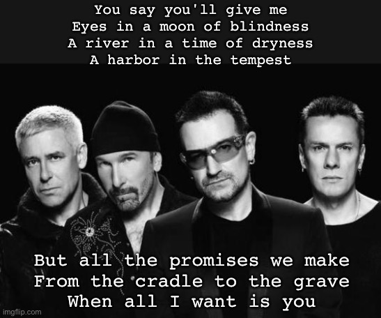 All I want is you | You say you'll give me
Eyes in a moon of blindness
A river in a time of dryness
A harbor in the tempest; But all the promises we make
From the cradle to the grave
When all I want is you | image tagged in u2 band,i love you,promises | made w/ Imgflip meme maker