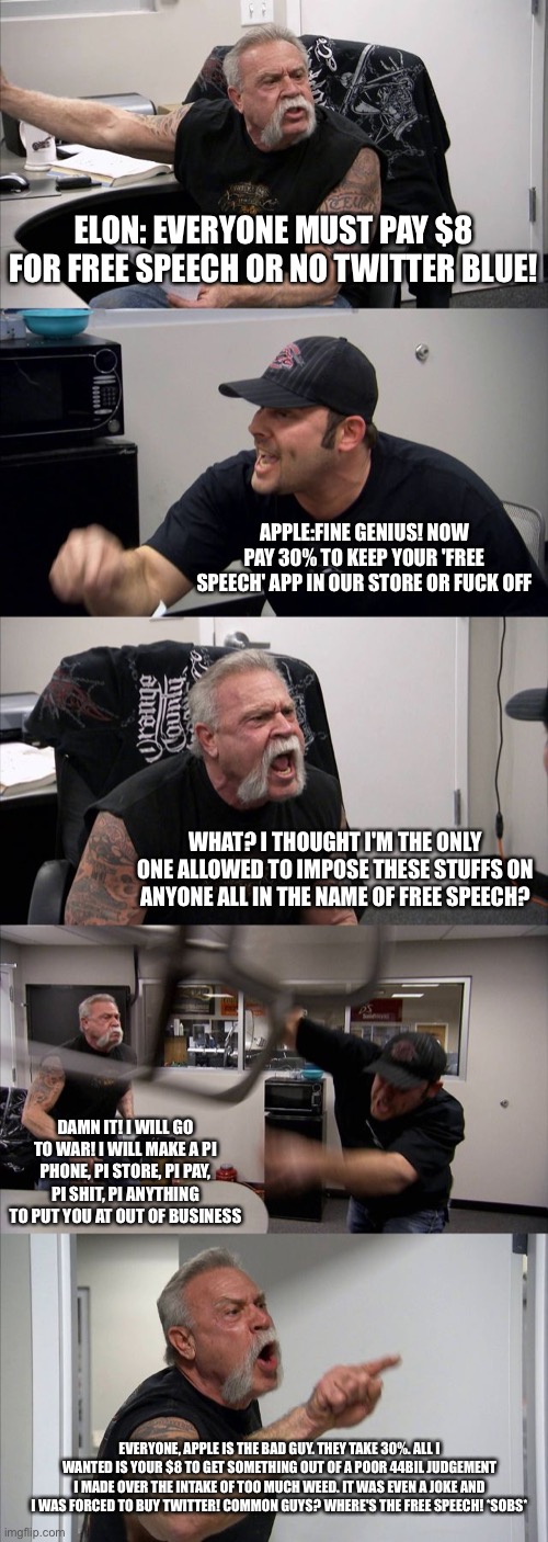 American Chopper Argument Meme | ELON: EVERYONE MUST PAY $8 FOR FREE SPEECH OR NO TWITTER BLUE! APPLE:FINE GENIUS! NOW PAY 30% TO KEEP YOUR 'FREE SPEECH' APP IN OUR STORE OR FUCK OFF; WHAT? I THOUGHT I'M THE ONLY ONE ALLOWED TO IMPOSE THESE STUFFS ON ANYONE ALL IN THE NAME OF FREE SPEECH? DAMN IT! I WILL GO TO WAR! I WILL MAKE A PI PHONE, PI STORE, PI PAY, PI SHIT, PI ANYTHING TO PUT YOU AT OUT OF BUSINESS; EVERYONE, APPLE IS THE BAD GUY. THEY TAKE 30%. ALL I WANTED IS YOUR $8 TO GET SOMETHING OUT OF A POOR 44BIL JUDGEMENT I MADE OVER THE INTAKE OF TOO MUCH WEED. IT WAS EVEN A JOKE AND I WAS FORCED TO BUY TWITTER! COMMON GUYS? WHERE'S THE FREE SPEECH! *SOBS* | image tagged in memes,american chopper argument | made w/ Imgflip meme maker