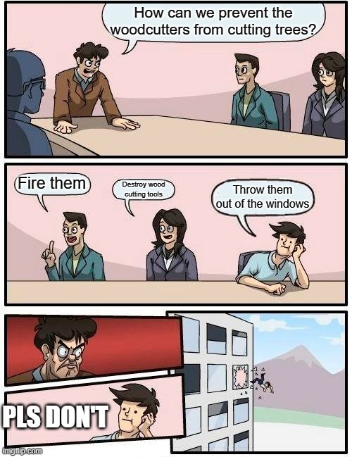 Boardroom Meeting Suggestion | How can we prevent the woodcutters from cutting trees? Fire them; Destroy wood cutting tools; Throw them out of the windows; PLS DON'T | image tagged in memes,boardroom meeting suggestion | made w/ Imgflip meme maker