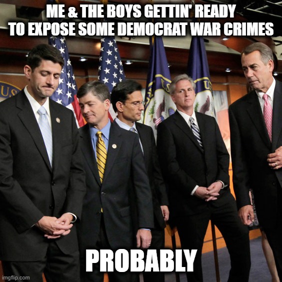 House Republicans | ME & THE BOYS GETTIN' READY TO EXPOSE SOME DEMOCRAT WAR CRIMES PROBABLY | image tagged in house republicans | made w/ Imgflip meme maker