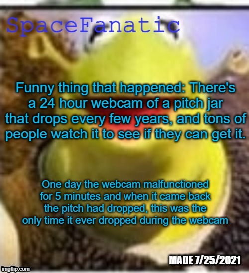 Ye Olde Announcements | Funny thing that happened: There's a 24 hour webcam of a pitch jar that drops every few years, and tons of people watch it to see if they can get it. One day the webcam malfunctioned for 5 minutes and when it came back the pitch had dropped, this was the only time it ever dropped during the webcam | image tagged in spacefanatic announcement temp | made w/ Imgflip meme maker