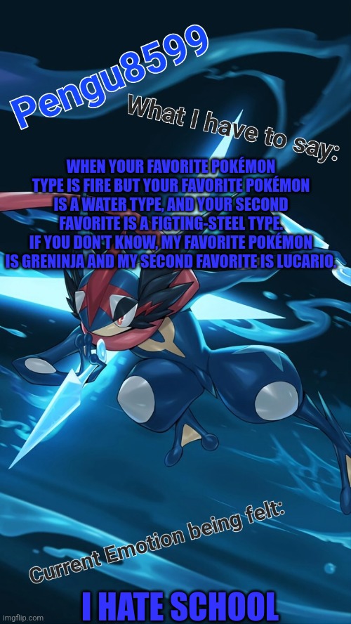 My third favorite is Blaziken | WHEN YOUR FAVORITE POKÉMON TYPE IS FIRE BUT YOUR FAVORITE POKÉMON IS A WATER TYPE, AND YOUR SECOND FAVORITE IS A FIGTING-STEEL TYPE.
IF YOU DON'T KNOW, MY FAVORITE POKÉMON IS GRENINJA AND MY SECOND FAVORITE IS LUCARIO. I HATE SCHOOL | made w/ Imgflip meme maker