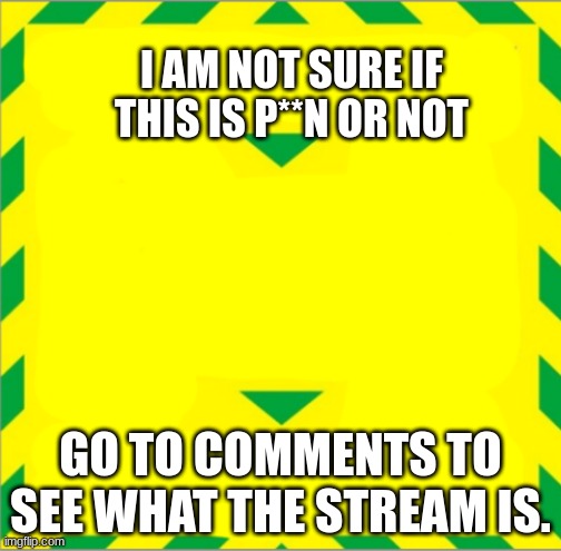 links in comments | I AM NOT SURE IF THIS IS P**N OR NOT; GO TO COMMENTS TO SEE WHAT THE STREAM IS. | image tagged in stay alert control the virus save lives | made w/ Imgflip meme maker