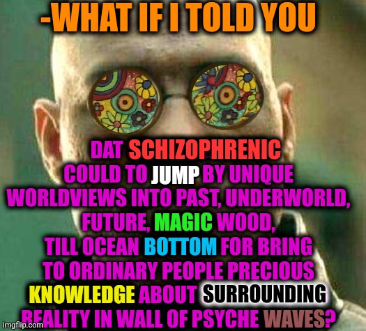 -Saying same way. | -WHAT IF I TOLD YOU; DAT SCHIZOPHRENIC COULD TO JUMP BY UNIQUE WORLDVIEWS INTO PAST, UNDERWORLD, FUTURE, MAGIC WOOD, TILL OCEAN BOTTOM FOR BRING TO ORDINARY PEOPLE PRECIOUS KNOWLEDGE ABOUT SURROUNDING REALITY IN WALL OF PSYCHE WAVES? SCHIZOPHRENIC; JUMP; MAGIC; BOTTOM; SURROUNDING; KNOWLEDGE; WAVES | image tagged in acid kicks in morpheus,gollum schizophrenia,universal knowledge,soldier jump spetznaz,ordinary muslim man,what if i told you | made w/ Imgflip meme maker