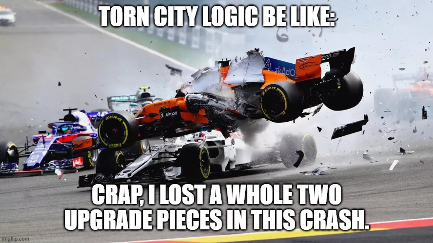 Torn City Car Crash | TORN CITY LOGIC BE LIKE:; CRAP, I LOST A WHOLE TWO UPGRADE PIECES IN THIS CRASH. | image tagged in torn,torncitygame,torncity,racingintorn | made w/ Imgflip meme maker