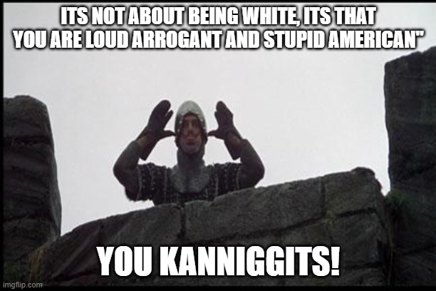 French Taunting in Monty Python's Holy Grail | ITS NOT ABOUT BEING WHITE, ITS THAT YOU ARE LOUD ARROGANT AND STUPID AMERICAN" YOU KANNIGGITS! | image tagged in french taunting in monty python's holy grail | made w/ Imgflip meme maker