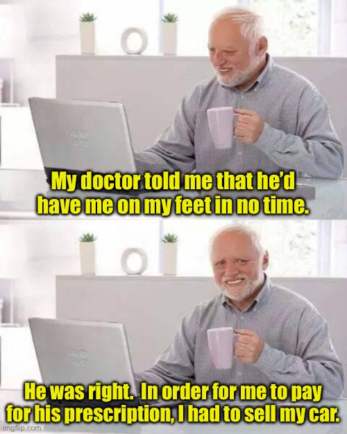 The challenges of getting old | My doctor told me that he’d have me on my feet in no time. He was right.  In order for me to pay for his prescription, I had to sell my car. | image tagged in memes,hide the pain harold | made w/ Imgflip meme maker