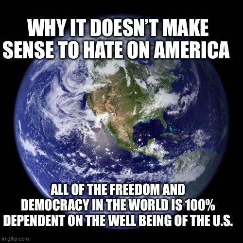 earth | WHY IT DOESN’T MAKE SENSE TO HATE ON AMERICA; ALL OF THE FREEDOM AND DEMOCRACY IN THE WORLD IS 100% DEPENDENT ON THE WELL BEING OF THE U.S. | image tagged in earth | made w/ Imgflip meme maker