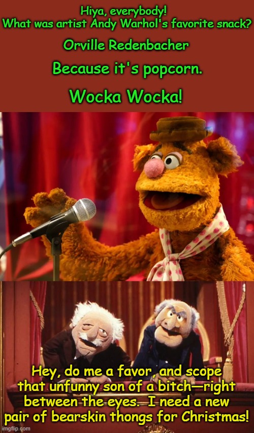 Unbearable | Hiya, everybody!  
What was artist Andy Warhol's favorite snack? Orville Redenbacher; Because it's popcorn. Wocka Wocka! Hey, do me a favor, and scope that unfunny son of a bitch—right between the eyes.  I need a new pair of bearskin thongs for Christmas! | image tagged in the muppets,fozzie bear,andy warhol,joke,statler and waldorf,christmas is coming | made w/ Imgflip meme maker