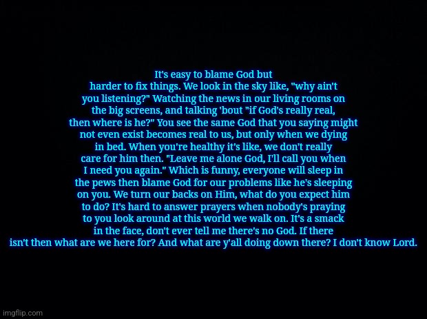 Black background | It's easy to blame God but harder to fix things. We look in the sky like, "why ain't you listening?" Watching the news in our living rooms on the big screens, and talking 'bout "if God's really real, then where is he?" You see the same God that you saying might not even exist becomes real to us, but only when we dying in bed. When you're healthy it's like, we don't really care for him then. "Leave me alone God, I'll call you when I need you again." Which is funny, everyone will sleep in the pews then blame God for our problems like he's sleeping on you. We turn our backs on Him, what do you expect him to do? It's hard to answer prayers when nobody's praying to you look around at this world we walk on. It's a smack in the face, don't ever tell me there's no God. If there isn't then what are we here for? And what are y'all doing down there? I don't know Lord. | image tagged in black background | made w/ Imgflip meme maker