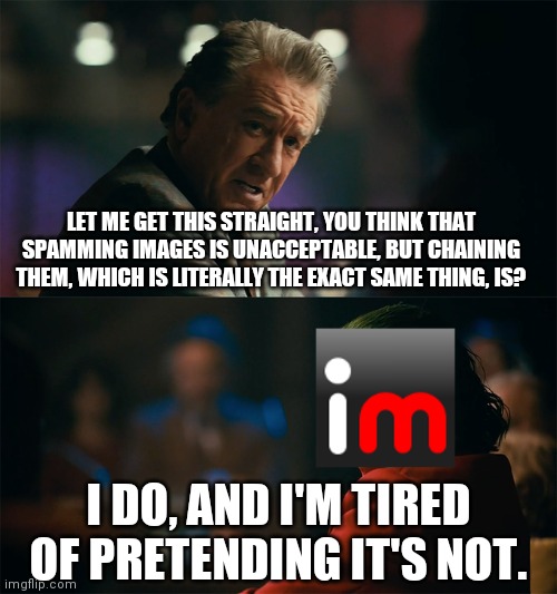 I'm tired of pretending it's not | LET ME GET THIS STRAIGHT, YOU THINK THAT SPAMMING IMAGES IS UNACCEPTABLE, BUT CHAINING THEM, WHICH IS LITERALLY THE EXACT SAME THING, IS? I DO, AND I'M TIRED OF PRETENDING IT'S NOT. | image tagged in i'm tired of pretending it's not,imgflip,memes,hypocrisy | made w/ Imgflip meme maker