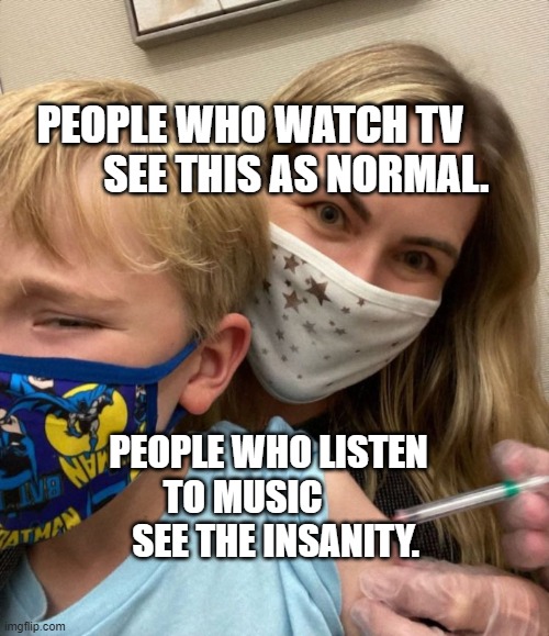 Woke Woman Gives Crying Child Covid Vaccine | PEOPLE WHO WATCH TV              SEE THIS AS NORMAL. PEOPLE WHO LISTEN TO MUSIC           SEE THE INSANITY. | image tagged in woke woman gives crying child covid vaccine | made w/ Imgflip meme maker